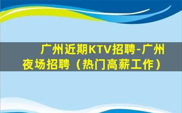 广州近期KTV招聘-广州夜场招聘（热门高薪工作）